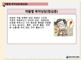 약물별 복약상담(협심증)
약물별 복약상담(협심증)
처방된 약을 정확한 양과 정해진 시간에
꾸준히 복용하시기 바라며 금연, 체중감량,
안정을 취하시고 기타 협심증 통증을 유발할
수 있는 일(과식, 흥분, 과도한 활동, 추위
에 노출)을 하지 않는 것이 좋습니다
 