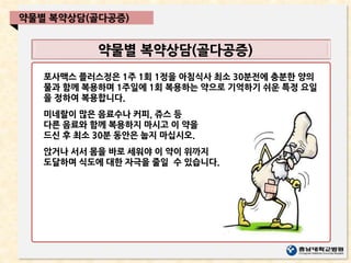 약물별 복약상담(골다공증)
약물별 복약상담(골다공증)
포사맥스 플러스정은 1주 1회 1정을 아침식사 최소 30분전에 충분한 양의
물과 함께 복용하며 1주일에 1회 복용하는 약으로 기억하기 쉬운 특정 요일
을 정하여 복용합니다.
미네랄이 많은 음료수나 커피, 쥬스 등
다른 음료와 함께 복용하지 마시고 이 약을
드신 후 최소 30분 동안은 눕지 마십시오.
앉거나 서서 몸을 바로 세워야 이 약이 위까지
도달하며 식도에 대한 자극을 줄일 수 있습니다. .
 