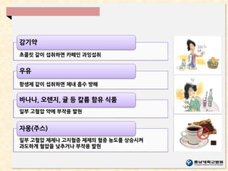감기약
초콜릿 같이 섭취하면 카페인 과잉섭취
우유
바나나, 오렌지, 귤 등 칼륨 함유 식품
자몽(주스)
항생제 같이 섭취하면 체내 흡수 방해
일부 고혈압 약에 부작용 발현
일부 고혈압 제제나 고지혈증 제제의 혈중 농도를 상승시켜
과도하게 혈압을 낮추거나 부작용 발현
 
