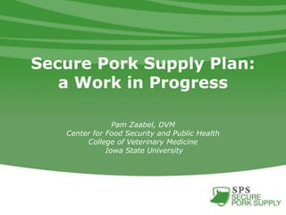 Secure Pork Supply Plan:
a Work in Progress
Pam Zaabel, DVM
Center for Food Security and Public Health
College of Veterinary Medicine
Iowa State University
 