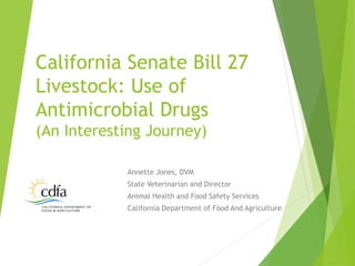 Annette Jones, DVM
State Veterinarian and Director
Animal Health and Food Safety Services
California Department of Food And Agriculture
California Senate Bill 27
Livestock: Use of
Antimicrobial Drugs
(An Interesting Journey)
 