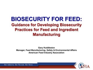 BIOSECURITY FOR FEED:
Guidance for Developing Biosecurity
Practices for Feed and Ingredient
Manufacturing
Gary Huddleston
Manager, Feed Manufacturing, Safety & Environmental Affairs
American Feed Industry Association
 