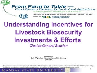 1
Understanding Incentives for
Livestock Biosecurity
Investments & Efforts
Closing General Session
Glynn Tonsor
Dept. of Agricultural Economics, Kansas State University
April 6, 2016
This material is based upon work that is supported by the National Institute of Food and Agriculture, U.S. Department of Agriculture, under award number 2015-69004-23273. Any opinions, findings,
conclusions, or recommendations expressed in this publication are those of the author(s) and do not necessarily reflect the view of the U.S. Department of Agriculture.
 