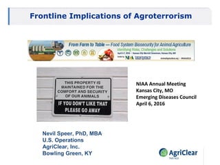 Nevil C. Speer, PhD, MBA
Western Kentucky University
Frontline Implications of Agroterrorism
NIAA Annual Meeting
Kansas City, MO
Emerging Diseases Council
April 6, 2016
Nevil Speer, PhD, MBA
U.S. Operations
AgriClear, Inc.
Bowling Green, KY
 