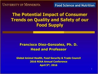 The Potential Impact of Consumer
Trends on Quality and Safety of our
Food Supply
Francisco Diez-Gonzalez, Ph. D.
Head and Professor
Global Animal Health, Food Security & Trade Council
2016 NIAA Annual Conference
April 5th, 2016
1
 
