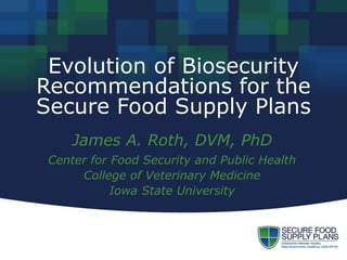 Evolution of Biosecurity
Recommendations for the
Secure Food Supply Plans
James A. Roth, DVM, PhD
Center for Food Security and Public Health
College of Veterinary Medicine
Iowa State University
 