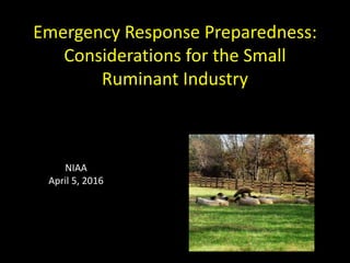 Emergency Response Preparedness:
Considerations for the Small
Ruminant Industry
NIAA
April 5, 2016
 