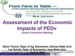 1
Assessment of the Economic
Impacts of PEDv
Swine Committee Meeting
Glynn Tonsor, Dept. of Ag. Economics, Kansas State Univ.
Lee Schulz, Dept. of Economics, Iowa State Univ.
April 5, 2016
This material is based upon work that is supported by the National Institute of Food and Agriculture, U.S. Department of Agriculture,
under award number 2015-69004-23273. Any opinions, findings, conclusions, or recommendations expressed in this publication are
those of the author(s) and do not necessarily reflect the view of the U.S. Department of Agriculture.
 