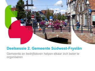 Deelsessie 2. Gemeente Súdwest-Fryslân
Gemeente en bedrijfsleven helpen elkaar zich beter te
organiseren
 