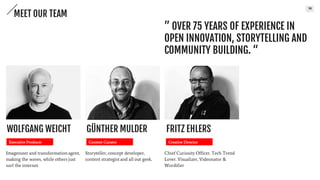 10
” OVER 75 YEARS OF EXPERIENCE IN
OPEN INNOVATION, STORYTELLING AND
COMMUNITY BUILDING. “
MEET OUR TEAM
Imagenieer and transformation
agent, making the waves, while
others just surf the internet.
Executive Producer
WOLFGANG WEICHT
Storyteller, concept developer,
content strategist and all out
geek.
Content Curator
GÜNTHER MULDER
Chief Curiosity Officer,
Tech Trend Lover. Visualizer,
Videonator & Wordifier
Creative Director
FRITZ EHLERS
 