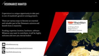 Copernicus is a unique opportunity to take part
in one of mankind's greatest running projects.
There are various ways to become an essential
and valuable part of the Datanauts universe and
benefit from it massively.
Funding, expertise, location, hardware, software.
Whatever you want to contribute, it will be highly
welcome and earn you eternal kudos!
c/o Wolfgang Weicht
Hallgartenstrasse 7
60389 Frankfurt / Germany
VISIONARIES WANTED
hello@datanauts.org
http://linkedin.com/company/tedxrheinmain
http://hello.datanauts.org
11
 