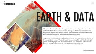 3
The prime directive of wisdom also applies to the relationship we have to
our home and cradle: Earth. Much have we learned already, but the
European Commission's Copernicus program* that aims is building an
autonomous, multi-level operational Earth observation capacity, promises
to deliver so much more!
Copernicus is not only about big data, but also about big opportunities. A
fact way to few people know by now. The challenge is to convert big data
into big ideas, to get people involved, people with ideas! That includes
data experts, but not exclusively. Because good ideas may originate from
the most unexpected places.
* http://www.copernicus.eu
EARTH & DATA
CHALLENGE
 