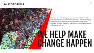 4
WE HELP MAKE
CHANGE HAPPEN
Datanauts is an initiative, a program, a proven concept
dedicated to spark the creation of great ideas. Ideas that make
a change. Leveraging visionary thinking, talent and skills using
custom-tailored tools, Datanauts is capable to support
Copernicus to achieve the recognition and impact it deserves.
VALUE PROPOSITION
 