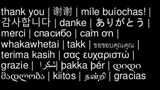 thank you | 谢谢 | míle buíochas! |
감사합니다 | danke | ありがとう |
merci | спасибо | cám ơn |
whakawhetai | takk | ขอขอบคุณคุณ |
terima kasih | σας ευχαριστώ |
grazie | ‫|شكرا‬ þakka þér | დიდი
მადლობა | kiitos | நன்றி | gracias
 