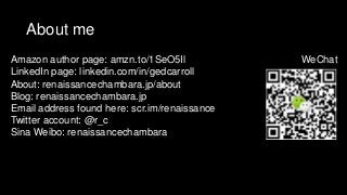 About me
Amazon author page: amzn.to/1SeO5Il
LinkedIn page: linkedin.com/in/gedcarroll
About: renaissancechambara.jp/about
Blog: renaissancechambara.jp
Email address found here: scr.im/renaissance
Twitter account: @r_c
Sina Weibo: renaissancechambara
WeChat
 