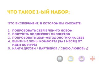 Это эксперимент, в котором вы сможете:
1. попробовать себя в чем-то новом
2. получить поддержку экспертов
3. попробовать lean-методологию на себе
4. выйти из зоны комфорта (за 1 месяц от
идеи до MVP$)
5. найти друзей / партнеров / свою любовь ;)
Что такое 1-ый набор:
 