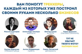 Вам помогут ТРЕККЕРЫ,
каждый из которых уже построил
своими руками несколько бизнесов
Тут не
хватает
твоего фото?
Напиши нам!
Виктор Сизов
ex-YOTA
Павел Доронин
Chat Bots Community
Александр Альперн
webinar.ru
Максим Снигирев
JAMI
Руслан Карпухин
X-Research group
Антон Мордвинцев
inplat.ru
Павел Лисовский
getnewcar.ru
 