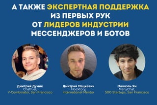А также экспертная поддержка
из первых рук
от лидеров индустрии
мессенджеров и ботов
Дмитрий Думик
Chatfuel,
Y-Combinator, San Francisco
Дмитрий Мацкевич
Flocktory,
International Mentor
Микаэль Ян
ManyChat,
500 Startups, San Francisco
 