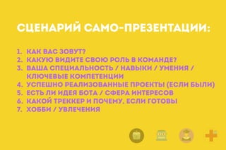 1. Как вас зовут?
2. Какую видите свою Роль в команде?
3. Ваша Специальность / навыки / умения /
ключевые компетенции
4. Успешно реализованные проекты (если были)
5. Есть ли идея бота / сфера интересов
6. Какой Треккер и почему, если готовы
7. Хобби / увлечения
СЦЕНАРИЙ САМО-ПРЕЗЕНТАЦИИ:
 