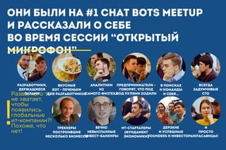 Они были на #1 Chat Bots Meetup
и рассказали о себе
во время СЕССИИ “Открытый
микрофон”
!
Разве, кого то
не хватает,
чтобы
появились
глобальные
ит-компании?!
Похоже, что
нет!
Разработчики,
ДЕржащиеся
парами
Предприниматели -
говорят, что под
под пулями ходили
Аналитики
из
самого ФИЗТЕХА
Вкусные
БОТ - ПЕЧЕНьКИ
для разработчиков
В поисках
и команды
и себя…
ВСЕГДА
ЗАДУМЧИВЫЕ
СТО
ДЕРЗКИЕ
И УСПЕШНЫЕ
FOUNDERS И ИНВЕСТОРЫ
Вечно
невыспанные
инвест-банкиры
ИТ-СТАРТАПЕРЫ
(ФУНДАМЕНТ
ЭКОНОМИКИ)
И
просто
красавицы!
ТРЕККЕРЫ
построившие
несколько бизнесов
 
