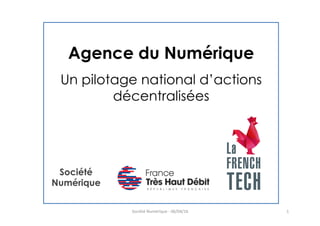 Agence du Numérique
Un pilotage national d’actions
décentralisées
Société	
  Numérique	
  -­‐	
  06/04/16	
   1	
  
Société
Numérique	
  
 
