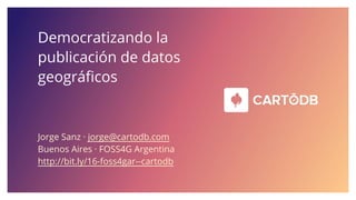 Democratizando la
publicación de datos
geográficos
Jorge Sanz · jorge@cartodb.com
Buenos Aires · FOSS4G Argentina
http://bit.ly/16-foss4gar--cartodb
 