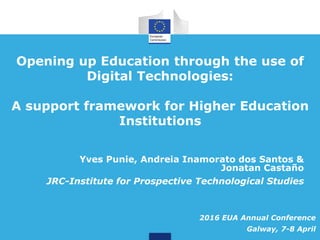 Opening up Education through the use of
Digital Technologies:
A support framework for Higher Education
Institutions
Yves Punie, Andreia Inamorato dos Santos &
Jonatan Castaño
JRC-Institute for Prospective Technological Studies
2016 EUA Annual Conference
Galway, 7-8 April
 