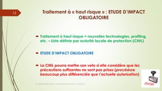 Traitement à « haut risque » : ETUDE D’IMPACT
OBLIGATOIRE
 Traitement à haut risque = nouvelles technologies, profiling,
etc. – Liste définie par autorité locale de protection (CNIL)
 ETUDE D’IMPACT OBLIGATOIRE
 La CNIL pourra mettre son veto si elle considère que les
précautions suffisantes ne sont pas prises (procédure
beaucoup plus différenciée que l’actuelle autorisation)
(c) Maître Isabelle Renard - www.irenard-avocat.com - 7 avril 2016
12
 