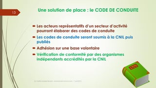 Une solution de place : le CODE DE CONDUITE
 Les acteurs représentatifs d’un secteur d’activité
pourront élaborer des codes de conduite
 Les codes de conduite seront soumis à la CNIL puis
publiés
 Adhésion sur une base volontaire
 Vérification de conformité par des organismes
indépendants accrédités par la CNIL
(c) Maître Isabelle Renard - www.irenard-avocat.com - 7 avril 2016
13
 