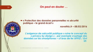 On peut en douter …
 « Protection des données personnelles vs sécurité
publique – le grand écart »
novethic.fr – 08/03/2016
L’exigence de «sécurité publique » ruine le concept du
« privacy by design » - par exemple cryptage des
données sur les smartphones – cf bras de fer APPLE / Gvt
US
(c) Maître Isabelle Renard - www.irenard-avocat.com - 7 avril 2016
19
 