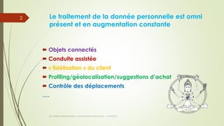 Le traitement de la donnée personnelle est omni
présent et en augmentation constante
 Objets connectés
 Conduite assistée
 « fidélisation » du client
 Profiling/géolocalisation/suggestions d’achat
 Contrôle des déplacements
….
(c) Maître Isabelle Renard - www.irenard-avocat.com - 7 avril 2016
2
 