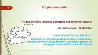 On peut en douter …
 « Les données sensibles partagées trop librement dans le
cloud »
cio-online.com – 29/02/2016
Etude Elastica Cloud /Blue Coat
Un fichier sur 10 partagé dans le cloud contient des
données sensibles réglementées (mauvaise gestion ds
consignec de sécurité par les utilisateurs)
(c) Maître Isabelle Renard - www.irenard-avocat.com - 7 avril 2016
21
 
