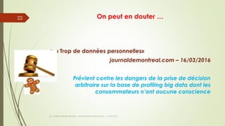 On peut en douter …
 « Trop de données personnelles»
journaldemontreal.com – 16/03/2016
Prévient contre les dangers de la prise de décision
arbitraire sur la base de profiling big data dont les
consommateurs n’ont aucune conscience
(c) Maître Isabelle Renard - www.irenard-avocat.com - 7 avril 2016
22
 