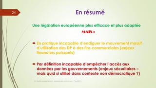 En résumé
Une législation européenne plus efficace et plus adaptée
MAIS :
 En pratique incapable d’endiguer le mouvement massif
d’utilisation des DP à des fins commerciales (enjeux
financiers puissants)
 Par définition incapable d’empêcher l’accès aux
données par les gouvernements (enjeux sécuritaires –
mais quid si utilisé dans contexte non démocratique ?)
(c) Maître Isabelle Renard - www.irenard-avocat.com - 7 avril 2016
24
 