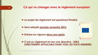 Ce qui va changer avec le règlement européen
 Le projet de règlement est quasiment finalisé
 Sera adopté premier semestre 2016
 Entrera en vigueur deux ans après
 C’est un règlement et non une directive : SERA
DIRECTEMENT APPLICABLE DANS TOUS LES ETATS MEMBRES
(c) Maître Isabelle Renard - www.irenard-avocat.com - 7 avril 2016
8
 