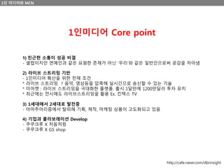 1인 미디어와 MCN
1인미디어 Core point
1) 친근한 소통이 성공 비결
- 셀럽이지만 연예인과 같은 요원한 존재가 아닌 ‘우리’와 같은 일반인으로써 공감을 자아냄
2) 라이브 스트리밍 기반
- 1인미디어 확산을 위한 전제 조건
* 라이브 스트리밍 ? 음악, 영상등을 압축해 실시간으로 송신할 수 있는 기술
* 미어캣 : 라이브 스트리밍을 극대화한 플랫폼. 출시 1달만에 1200만달러 투자 유치
* 최근에는 전시에도 라이브스트리밍을 활용 Ex. 킨텍스 TV
3) 1세대에서 2세대로 발전중
- 아마추어리즘에서 탈피해 기획, 제작, 마케팅 상품이 고도화되고 있음
4) 기업과 콜라보레이션 Develop
- 쿠쿠크루 X 처음처럼
- 쿠쿠크루 X GS shop
http://cafe.naver.com/dbrinsight
 