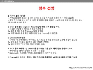 1인 미디어와 MCN
향후 전망
1 데이터 활용 극대화
- 콘텐츠에 대한 투자는 철저한 데이터 분석을 기반으로 이루어 지는 것이 효과적
- 특정 콘텐츠가 어느 시간에, 어떤 플랫폼을 통해, 어떠한 소비자에게 어필되는지 등의 실시
간 데이터 분석이 필요
2 MCN 플랫폼도 Segment Targeting에 특화 되어 발전할 수도
- 지금은 다발적 전 카테고리 포용하고자 함
Ex. 엄마를 대상으로 한 Creator들의 플랫폼
Ex. 게임 매니아들을 위한 게임 관련 방송 Creator들의 플랫폼
3 Glocalization 필요
- 다이아 TV, 트렌져헌터, 메이커스, 스낵 TV등 한류를 방점으로 글로벌 진출이 필요함
Ex. 큐트걸즈 (한국 BJ 4인방의 영상 편집한 콘텐츠)
Ex. 위시트렌드 TV, 다또아 (한국 화장품 소개)
4 MCN 플랫포머가 1인 Creator를 관리하는 것을 넘어 자체 방송 콘텐츠 Creat
- 메이커스는 엔터테인먼트 및 스튜디오 설립
* Native AD : 광고인듯 아닌듯 스토리텔링된 이야기속 광고
5 Channel 의 다변화 : 현재는 영상콘텐츠가 주류인데, VR등으로 채널 다변화 가능성
http://cafe.naver.com/dbrinsight
 
