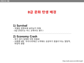 콘텐츠의 흐름
1) Survival
- 과열된 경쟁속에 살아남기 위해
- B급 콘텐츠는 어느 곳에서도 튄다 !
B급 문화 탄생 배경
2) Economy Crash
- 장기 경기 침체로 인한 좌절감
- 10명중 8명, “우리나라에선 노력해도 성공하기 힘들다”라는 절망적,
부정적 편향
http://cafe.naver.com/dbrinsight
 