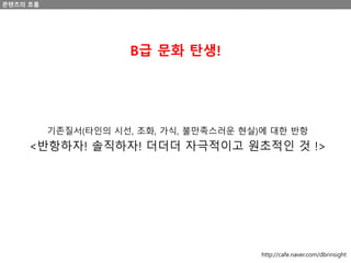 콘텐츠의 흐름
B급 문화 탄생!
기존질서(타인의 시선, 조화, 가식, 불만족스러운 현실)에 대한 반항
<반항하자! 솔직하자! 더더더 자극적이고 원초적인 것 !>
http://cafe.naver.com/dbrinsight
 