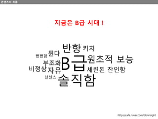 B급
솔직함
세련된 잔인함
원초적 보능
키치반항
자유
부조화
튄다뻔뻔함
넌센스
비정상
콘텐츠의 흐름
지금은 B급 시대 !
http://cafe.naver.com/dbrinsight
 