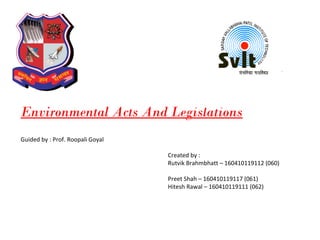 Environmental Acts And Legislations
Guided by : Prof. Roopali Goyal
Created by :
Rutvik Brahmbhatt – 160410119112 (060)
Preet Shah – 160410119117 (061)
Hitesh Rawal – 160410119111 (062)
 