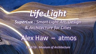 Life-Light
SuperLux : Smart Light Art, Design
& Architecture for Cities
Alex Haw – atmos
11/4/16 : Museum of Architecture
 