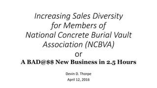 Increasing Sales Diversity
for Members of
National Concrete Burial Vault
Association (NCBVA)
or
A BAD@$$ New Business in 2.5 Hours
Devin D. Thorpe
April 12, 2016
 