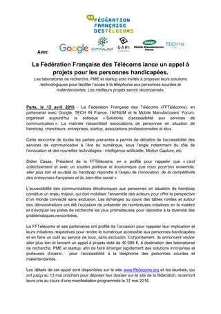 Avec
La Fédération Française des Télécoms lance un appel à
projets pour les personnes handicapées.
Les laboratoires de recherche, PME et startup sont invités à proposer leurs solutions
technologiques pour faciliter l’accès à la téléphonie aux personnes sourdes et
malentendantes. Les meilleurs projets seront récompensés.
Paris, le 12 avril 2016 - La Fédération Française des Télécoms (FFTélécoms), en
partenariat avec Google, TECH IN France, l’AFNUM et le Mobile Manufacturers’ Forum,
organisait aujourd’hui le colloque « Solutions d’accessibilité aux services de
communication ». La matinée rassemblait associations de personnes en situation de
handicap, chercheurs, entreprises, startup, associations professionnelles et élus.
Cette rencontre de toutes les parties prenantes a permis de débattre de l’accessibilité des
services de communication à l’ère du numérique, sous l’angle notamment du rôle de
l’innovation et des nouvelles technologies : intelligence artificielle, Motion Capture, etc.
Didier Casas, Président de la FFTélécoms, en a profité pour rappeler que « c’est
collectivement et avec un soutien politique et économique que nous pourrons ensemble,
aller plus loin et au-delà du handicap répondre à l’enjeu de l’innovation, de la compétitivité
des entreprises françaises et du bien-être social ».
L’accessibilité des communications électroniques aux personnes en situation de handicap
constitue un enjeu majeur, qui doit mobiliser l’ensemble des acteurs pour offrir la perspective
d’un monde connecté sans exclusion. Les échanges au cours des tables rondes et autour
des démonstrations ont été l’occasion de présenter de nombreuses initiatives en la matière
et d’évoquer les pistes de recherche les plus prometteuses pour répondre à la diversité des
problématiques rencontrées.
La FFTélécoms et ses partenaires ont profité de l’occasion pour rappeler leur implication et
leurs initiatives respectives pour rendre le numérique accessible aux personnes handicapées
et en faire un outil au service de tous, sans exclusion. Conjointement, ils annoncent vouloir
aller plus loin et lancent un appel à projets doté de 40 000 €, à destination des laboratoires
de recherche, PME et startup, afin de faire émerger rapidement des solutions innovantes et
porteuses d’avenir, pour l’accessibilité à la téléphonie des personnes sourdes et
malentendantes.
Les détails de cet appel sont disponibles sur le site www.fftelecoms.org et les lauréats, qui
ont jusqu’au 13 mai prochain pour déposer leur dossier sur le site de la fédération, recevront
leurs prix au cours d’une manifestation programmée le 31 mai 2016.
 
