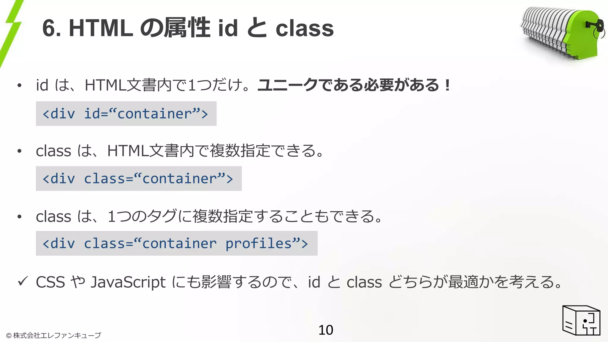 © 株式会社エレファンキューブ
6. HTML の属性 id と class
• id は、HTML文書内で1つだけ。ユニークである必要がある！
• class は、HTML文書内で複数指定できる。
• class は、1つのタグに複数指定することもできる。
 CSS や JavaScript にも影響するので、id と class どちらが最適かを考える。
10
<div id=“container”>
<div class=“container”>
<div class=“container profiles”>
 