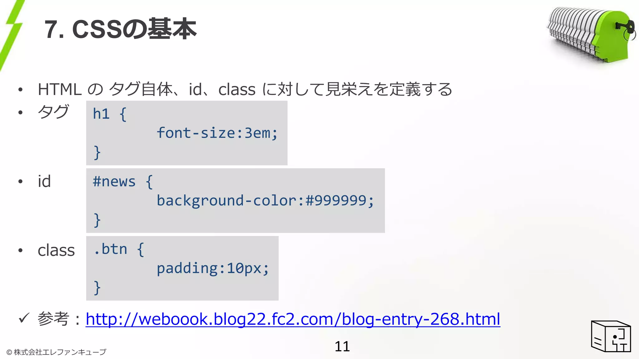 © 株式会社エレファンキューブ
7. CSSの基本
• HTML の タグ自体、id、class に対して見栄えを定義する
• タグ
• id
• class
 参考：http://weboook.blog22.fc2.com/blog-entry-268.html
11
h1 {
font-size:3em;
}
#news {
background-color:#999999;
}
.btn {
padding:10px;
}
 