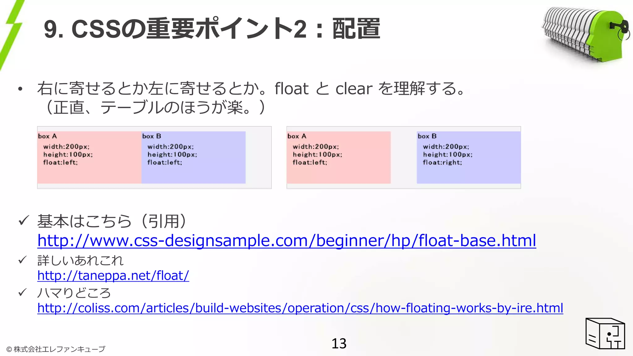 © 株式会社エレファンキューブ
9. CSSの重要ポイント2：配置
• 右に寄せるとか左に寄せるとか。float と clear を理解する。
（正直、テーブルのほうが楽。）
 基本はこちら（引用）
http://www.css-designsample.com/beginner/hp/float-base.html
 詳しいあれこれ
http://taneppa.net/float/
 ハマりどころ
http://coliss.com/articles/build-websites/operation/css/how-floating-works-by-ire.html
13
 