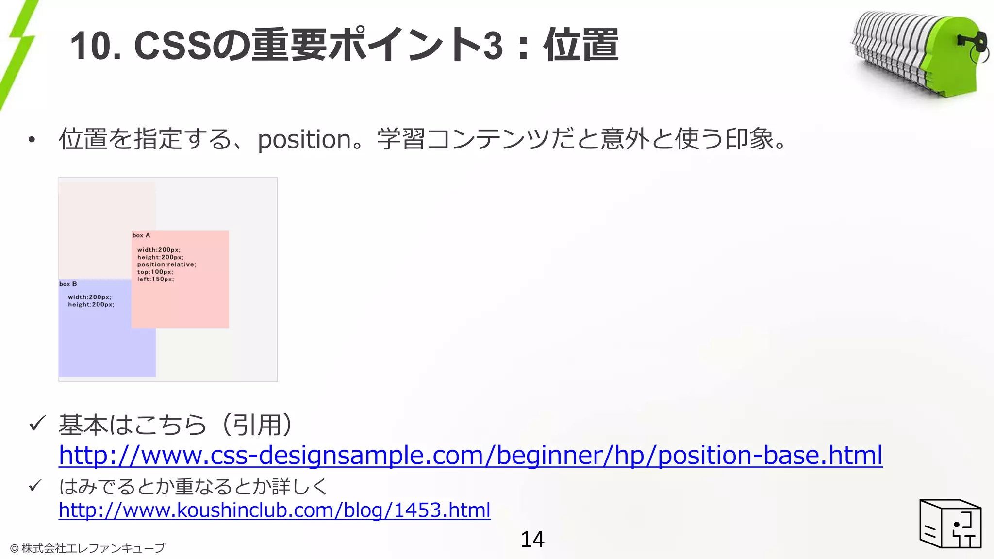 © 株式会社エレファンキューブ
10. CSSの重要ポイント3：位置
• 位置を指定する、position。学習コンテンツだと意外と使う印象。
 基本はこちら（引用）
http://www.css-designsample.com/beginner/hp/position-base.html
 はみでるとか重なるとか詳しく
http://www.koushinclub.com/blog/1453.html
14
 