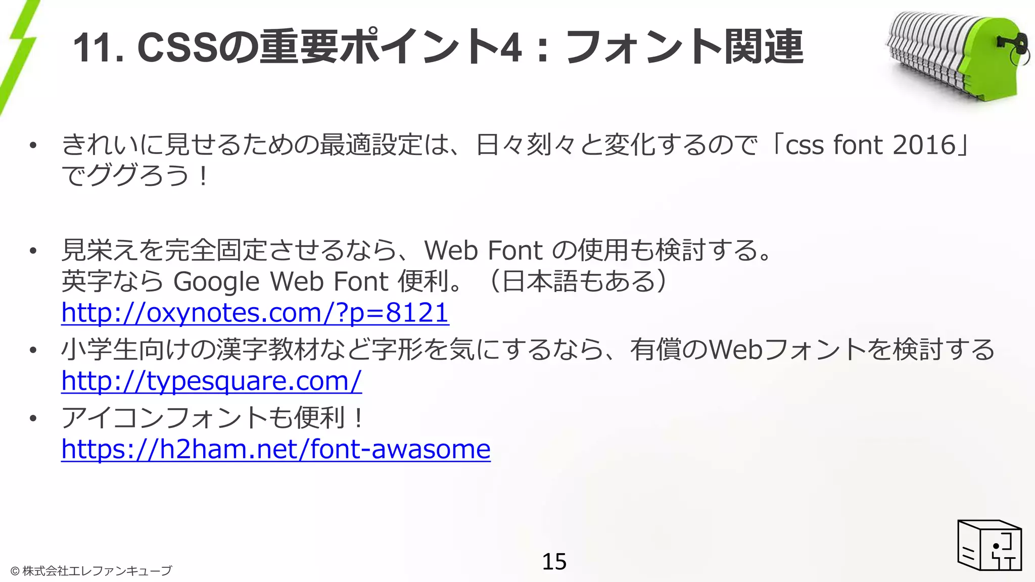 © 株式会社エレファンキューブ
11. CSSの重要ポイント4：フォント関連
• きれいに見せるための最適設定は、日々刻々と変化するので「css font 2016」
でググろう！
• 見栄えを完全固定させるなら、Web Font の使用も検討する。
英字なら Google Web Font 便利。（日本語もある）
http://oxynotes.com/?p=8121
• 小学生向けの漢字教材など字形を気にするなら、有償のWebフォントを検討する
http://typesquare.com/
• アイコンフォントも便利！
https://h2ham.net/font-awasome
15
 