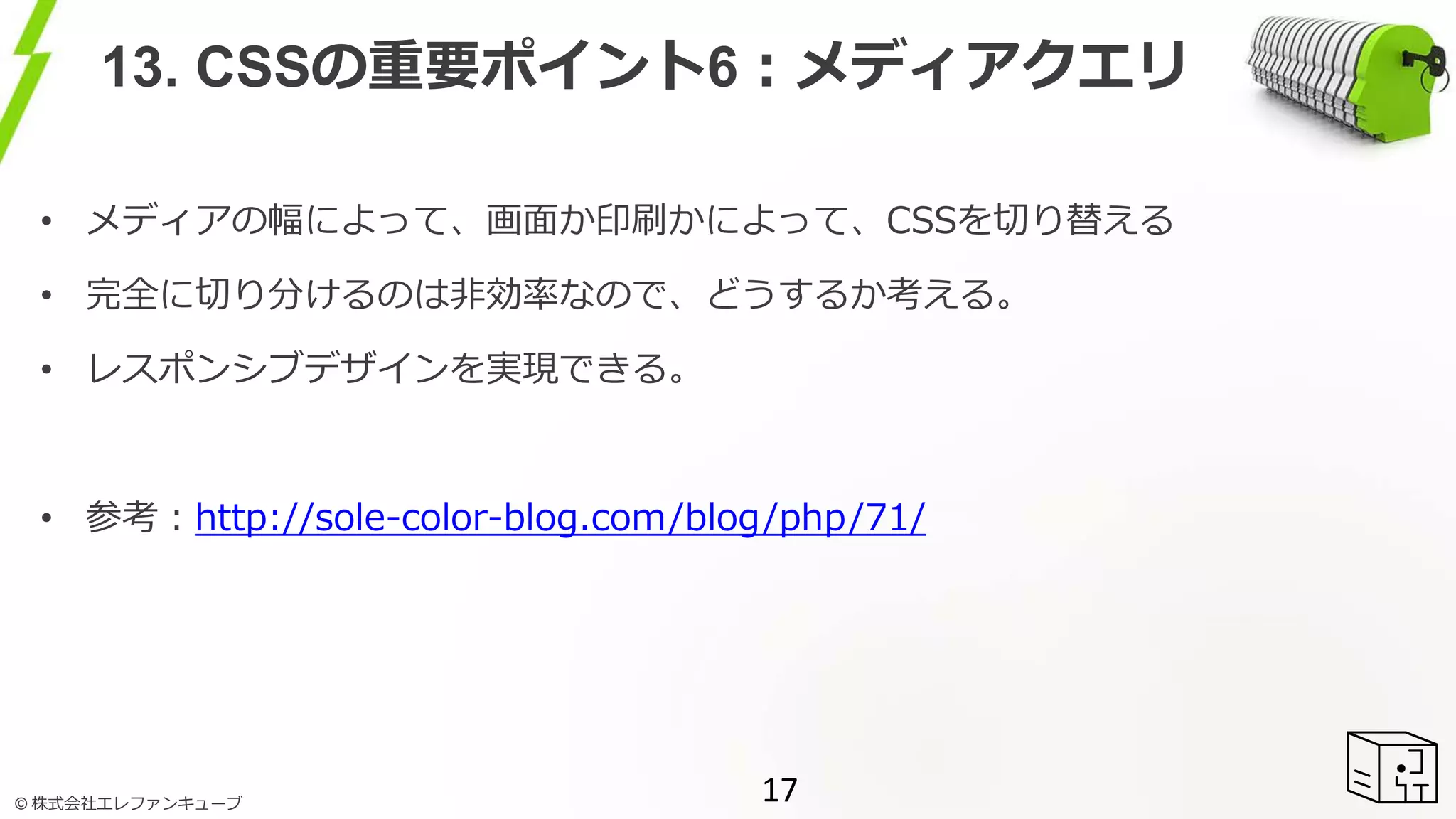 © 株式会社エレファンキューブ
13. CSSの重要ポイント6：メディアクエリ
• メディアの幅によって、画面か印刷かによって、CSSを切り替える
• 完全に切り分けるのは非効率なので、どうするか考える。
• レスポンシブデザインを実現できる。
• 参考：http://sole-color-blog.com/blog/php/71/
17
 